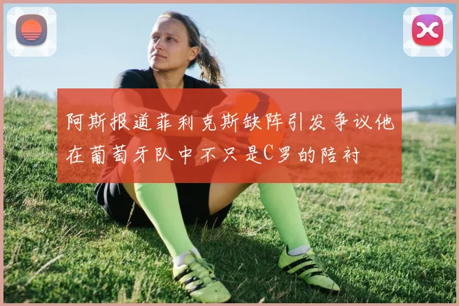 阿斯报道菲利克斯缺阵引发争议他在葡萄牙队中不只是C罗的陪衬