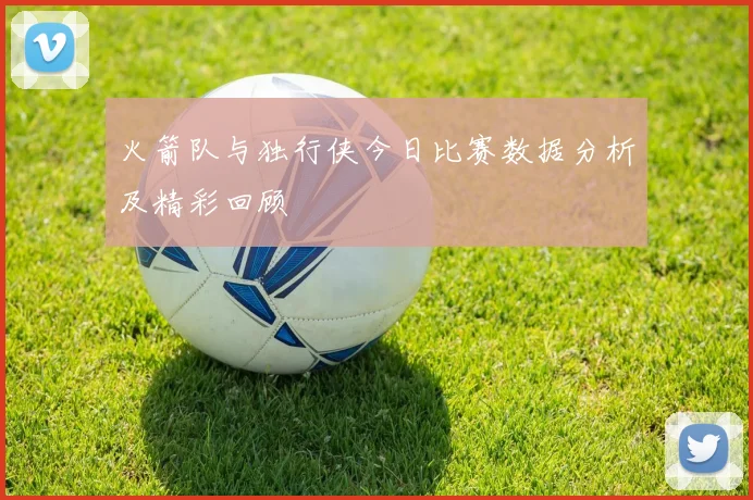 火箭队与独行侠今日比赛数据分析及精彩回顾