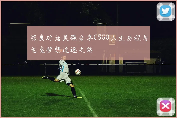 深度对话吴强分享CSGO人生历程与电竞梦想追逐之路