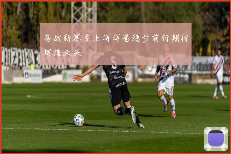 备战新赛季上海海港稳步前行期待辉煌未来