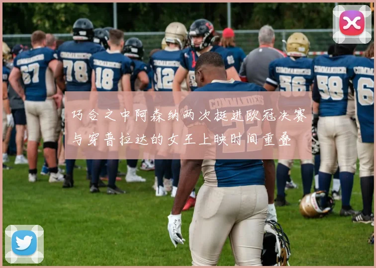 巧合之中阿森纳两次挺进欧冠决赛与穿普拉达的女王上映时间重叠