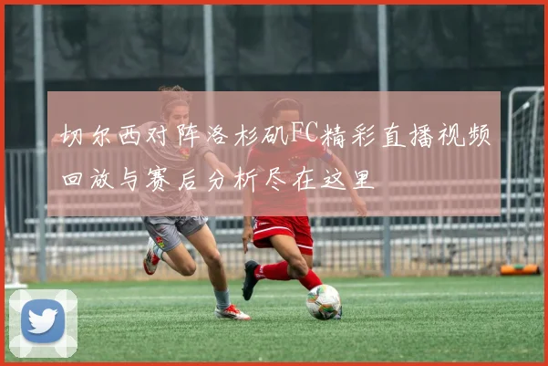 切尔西对阵洛杉矶FC精彩直播视频回放与赛后分析尽在这里