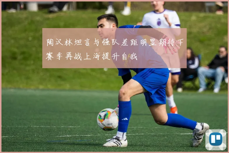 陶汉林坦言与强队差距明显期待下赛季再战上海提升自我
